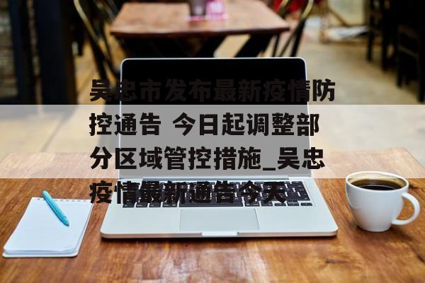 吴忠市发布最新疫情防控通告 今日起调整部分区域管控措施_吴忠疫情最新通告今天