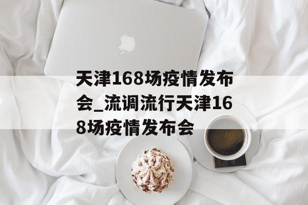 天津168场疫情发布会_流调流行天津168场疫情发布会