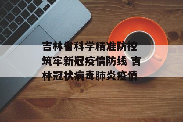 吉林省科学精准防控 筑牢新冠疫情防线 吉林冠状病毒肺炎疫情 吉林省科学精准防控 筑牢新冠疫情防线 吉林冠状病毒肺炎疫情